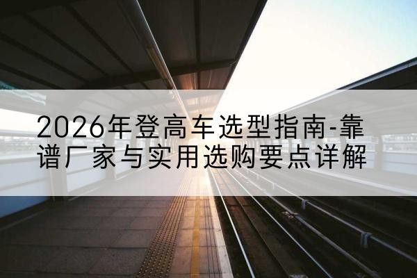 坡头登高车厂家推荐-2026年登高车选型指南-靠谱厂家与实用选购要点详解