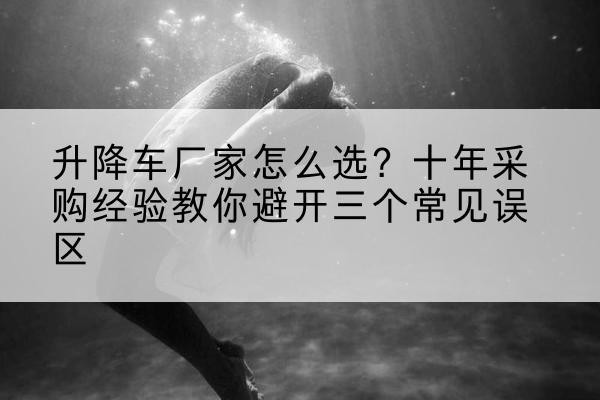 坡头升降车厂家-怎么选？十年采购经验教你避开三个常见误区