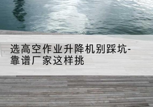 坡头剪叉式升降机厂家-选高空作业升降机别踩坑-靠谱厂家这样挑
