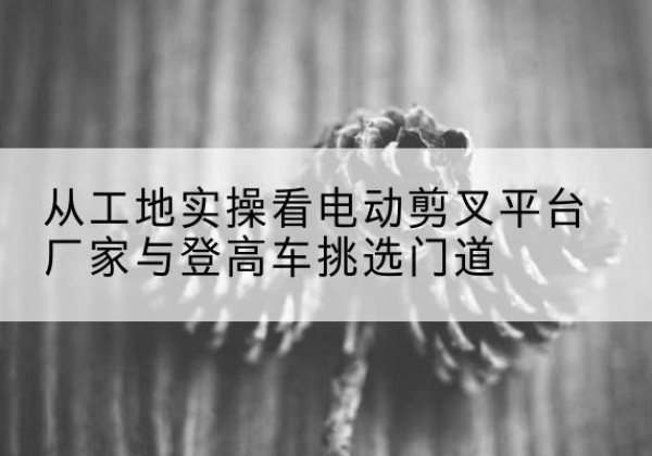 坡头电动剪叉升降平台厂家-从工地实操看电动剪叉平台厂家与登高车挑选门道
