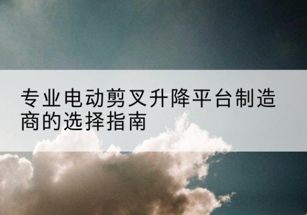 坡头电动剪叉升降平台厂家-专业电动剪叉升降平台制造商的选择指南