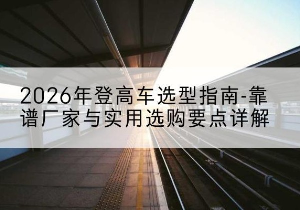 坡头登高车厂家推荐-2026年登高车选型指南-靠谱厂家与实用选购要点详解